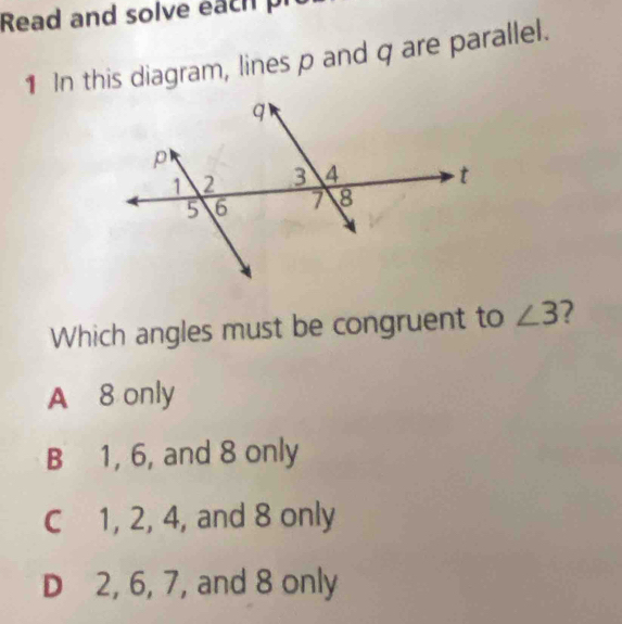 Read and solve ea ch 
1 In this diagram, lines p and q are parallel.
Which angles must be congruent to ∠ 3
A 8 only
B 1, 6, and 8 only
C 1, 2, 4, and 8 only
D 2, 6, 7, and 8 only