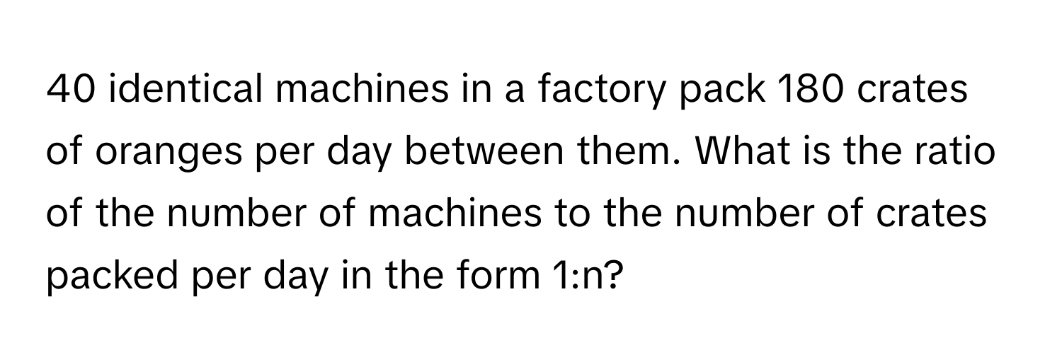 identical machines in a factory pack 180 crates of oranges per day between them. What is the ratio of the number of machines to the number of crates packed per day in the form 1:n?