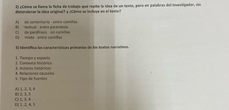 ¿Cómo se Ilama la ficha de trabajo que repite la idea de un texto, pero en palabras del investigador, sin
distorsionar la idea original? y ¿Cómo se incluye en el texto?
A) de comentario - entre comillas
B) textual entre paréntesis
C) de paráfrasis sin comillas
D) mixta - entre comillas
3) Identifica las características primarias de los textos narrativos.
1. Tiempo y espacio
2. Contexto histórico
3. Actores históricos
4. Relaciones causales
5. Tipo de fuentes
A) 1, 2, 3, 4
B) 2, 3, 5
C) 1, 3, 4
D) 1, 2, 4, 5