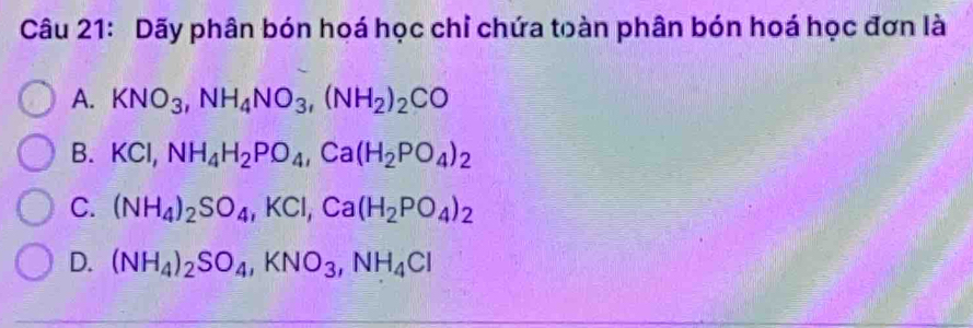 Dãy phân bón hoá học chỉ chứa toàn phân bón hoá học đơn là
A. KNO_3, NH_4NO_3, (NH_2)_2CO
B. KCl, NH_4H_2PO_4, Ca(H_2PO_4)_2
C. (NH_4)_2SO_4, KCl, Ca(H_2PO_4)_2
D. (NH_4)_2SO_4, KNO_3, NH_4Cl