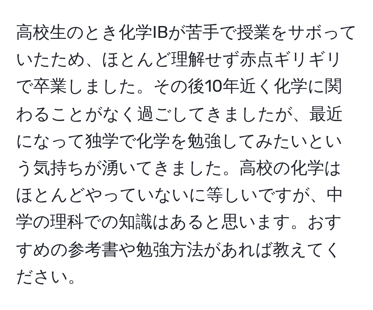 高校生のとき化学IBが苦手で授業をサボっていたため、ほとんど理解せず赤点ギリギリで卒業しました。その後10年近く化学に関わることがなく過ごしてきましたが、最近になって独学で化学を勉強してみたいという気持ちが湧いてきました。高校の化学はほとんどやっていないに等しいですが、中学の理科での知識はあると思います。おすすめの参考書や勉強方法があれば教えてください。