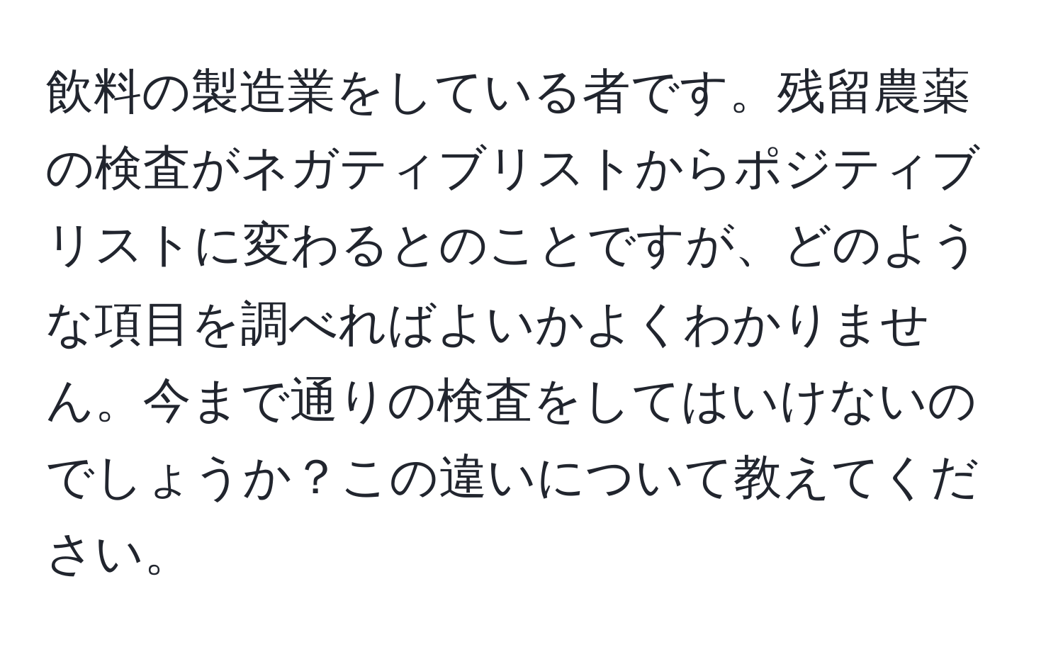 飲料の製造業をしている者です。残留農薬の検査がネガティブリストからポジティブリストに変わるとのことですが、どのような項目を調べればよいかよくわかりません。今まで通りの検査をしてはいけないのでしょうか？この違いについて教えてください。