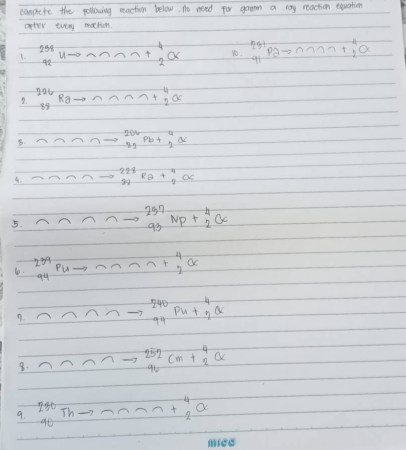 complete the following reaction below. no need for gamm a ray reaction equation 
after every reaction. 
1. beginarrayr 238 92 endarray U n+^4_alpha  10. ^231_91P2to^(n_n)_77 +overset 42O
2. ^226_88Ra- 7+beginarrayr 4 2endarray or
3.
^206_82Pb+^4_2alpha
4.
_(88)^(228)R_2+_2^(4alpha
5.
^237)_93NP+_2^(4O
1. ^239)_94Pu- +beginarrayr 4 2endarray or
n.
beginarrayr 240 94endarray pu+_2^((44))
8.
beginarrayr 252 96 endarray cm+_2^(4alpha
Th 
9. beginarray)r 230 90endarray T
n+^4_2alpha