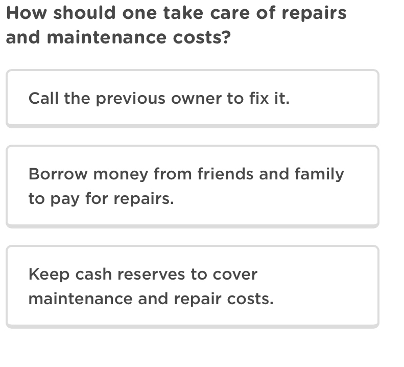 How should one take care of repairs
and maintenance costs?
Call the previous owner to fix it.
Borrow money from friends and family
to pay for repairs.
Keep cash reserves to cover
maintenance and repair costs.