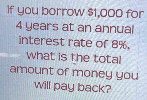 If you borrow $1,000 for
4 years at an annual 
interest rate of 8%, 
what is the total 
amount of money you 
will pay back?