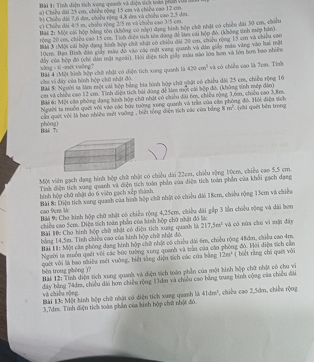 Tính diện tích xung quanh và diện tích toàn phân của lìm
a) Chiều dài 25 cm, chiều rộng 15 cm và chiều cao 12 cm.
b) Chiều dài 7,6 dm, chiều rộng 4,8 dm và chiều cao 2,5 dm.
c) Chiều dài 4/5 m, chiều rộng 2/5 m và chiều cao 3/5 cm.
Bài 2: Một cái hộp bằng tôn (không có nặp) đạng hình hộp chữ nhật có chiều dài 30 cm, chiều
rộng 20 cm, chiều cao 15 cm. Tính diện tích tôn dùng để làm cái hộp đó. (không tính mép hàn).
Bài 3 :Một cái hộp dạng hình hộp chữ nhật có chiều dài 20 cm, chiều rộng 15 cm và chiều cao
10cm. Bạn Bình đán giấy màu đỏ vào các mặt xung quanh và dán giấy màu vàng vào hai mặt
đầy của hộp đó (chỉ dán mặt ngoài). Hỏi diện tích giấy màu nào lớn hơn và lớn hơn bao nhiêu
xăng - tỉ -mét vuông?
Bài 4 :Một hình hộp chữ nhật có diện tích xung quanh là 420cm^2 và có chiều cao là 7cm. Tính
chu vì đảy của hình hộp chữ nhật đó.
Bài 5: Người ta làm một cái hộp bằng bìa hình hộp chữ nhật có chiều dài 25 cm, chiều rộng 16
cm và chiều cao 12 cm. Tính diện tích bài dùng để làm một cái hộp đó. (không tính mép dán)
Bài 6: Một căn phòng dạng hình hộp chữ nhật có chiều dài 6m, chiều rộng 3,6m, chiều cao 3,8m.
Người ta muốn quét vôi vào các bức tường xung quanh và trần của căn phòng đó. Hỏi diện tích
cần quét vôi là bao nhiêu mét vuông , biết tổng diện tích các cửa bằng 8m^2. (chỉ quét bên trong
phòng)
Bài 7:
Một viên gạch dạng hình hộp chữ nhật có chiều dài 22cm, chiều rộng 10cm, chiều cao 5,5 cm.
Tính diện tích xung quanh và diện tích toàn phần của diện tích toàn phần của khổi gạch dạng
hình hộp chữ nhật do 6 viên gạch xếp thành.
Bài 8: Diện tích xung quanh của hình hộp chữ nhật có chiều dài 18cm, chiều rộng 13cm và chiều
cao 9cm là:
Bài 9: Cho hình hộp chữ nhật có chiều rộng 4,25cm, chiều dài gấp 3 lần chiều rộng và dài hơn
chiều cao 5cm. Diện tích toàn phần của hình hộp chữ nhật đó là:
Bài 10: Cho hình hộp chữ nhật có diện tích xung quanh là 217,5m^2 và có nửa chu vi mặt đáy
bằng 14,5m. Tính chiều cao của hình hộp chữ nhật đó.
Bài 11: Một căn phòng dạng hình hộp chữ nhật có chiều dài 6m, chiều rộng 48dm, chiều cao 4m.
Người ta muồn quét vôi các bức tường xung quanh và trần của căn phòng đó. Hỏi diện tích cần
quét vôi là bao nhiêu mét vuông, biết tổng diện tích các cửa bằng 12m^2 ( biết rằng chỉ quét vôi
bên trong phòng )?
Bài 12: Tỉnh diện tích xung quanh và diện tích toàn phần của một hình hộp chữ nhật có chu vi
dảy bằng 74dm, chiều dài hơn chiều rộng 13dm và chiều cao bằng trung bình cộng của chiều dài
và chiều rộng
Bài 13: Một hình hộp chữ nhật có diện tích xung quanh là 41dm^2 , chiều cao2,5dm , chiều rộng
3,7dm. Tính diện tích toàn phần của hình hộp chữ nhật đó.