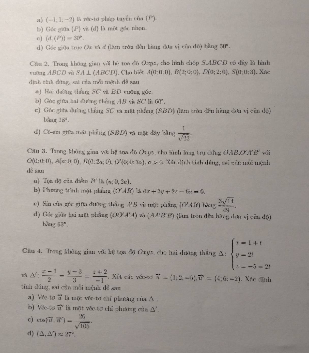 (-1;1;-2) là véc-tơ pháp tuyến của (P).
b) Góc giữa (P) và (d) là một góc nhọn.
c) (d.(P))=30°.
d) Góc giữa trục Ox và đ (làm tròn đến hàng đơn vị của độ) bằng 50°.
Câu 2. Trong không gian với hệ tọa độ Oxyz, cho hình chóp S.ABCD có đấy là hình
vuông ABCD và SA⊥ (ABCD). Cho biết A(0;0;0),B(2;0;0),D(0;2;0),S(0;0;3). Xác
định tính đúng, sai của mỗi mệnh đề sau
a) Hai đường thẳng SC và BD vuỡng góc.
b) Góc giữa hai đường thẳng AB và SC là 60°.
c) Góc giữa đường thẳng SC và mặt phẳng (SBD) (làm tròn đến hàng đơn vị của độ)
bằng 18°.
d) Cô-sin giữa mặt phẳng (SBD) và mặt đáy bằng  1/sqrt(22) .
Câu 3. Trong không gian với hệ tọa độ Oxyz, cho hình lãng trụ đứng OAB.O'. I'B' với
O(0;0;0),A(a;0;0),B(0;2a;0),O'(0;0;3a),a>0 1. Xác định tính đúng, sai của mỗi mệnh
dề sau
a) Tọa độ của điểm B' là (a;0,2a).
b) Phương trình mặt phẳng (O'AB) là 6x+3y+2z-6a=0.
c) Sin của góc giữa đường thẳng A'B và mặt phẳng (O'AB) bǎng  3sqrt(14)/49 .
d) Góc giữa hai mặt phẳng (OO'A'A) và (AA'B'B) (làm tròn đến hàng đơn vị của độ)
bǎng 63°.
Câu 4. Trong không gian với hệ tọa độ Oxyz, cho hai đường thắng Δ: beginarrayl x=1+t y=2t z=-5-2tendarray.
và △':  (x-1)/2 = (y-3)/3 = (z+2)/-1 . Xét các véc-tơ vector u=(1;2;-5),vector u'=(4;6;-2). Xác định
tính đúng, sai của mỗi mệnh đề sau
a) Véc-tơ vector u là một véc-tơ chỉ phương của △ .
b) Véc-tơ vector u' là một véc-tơ chí phương của Δ'.
c) cos langle vector u,vector urangle = 26/sqrt(105) .
d) (△ ,△ ')approx 27°.