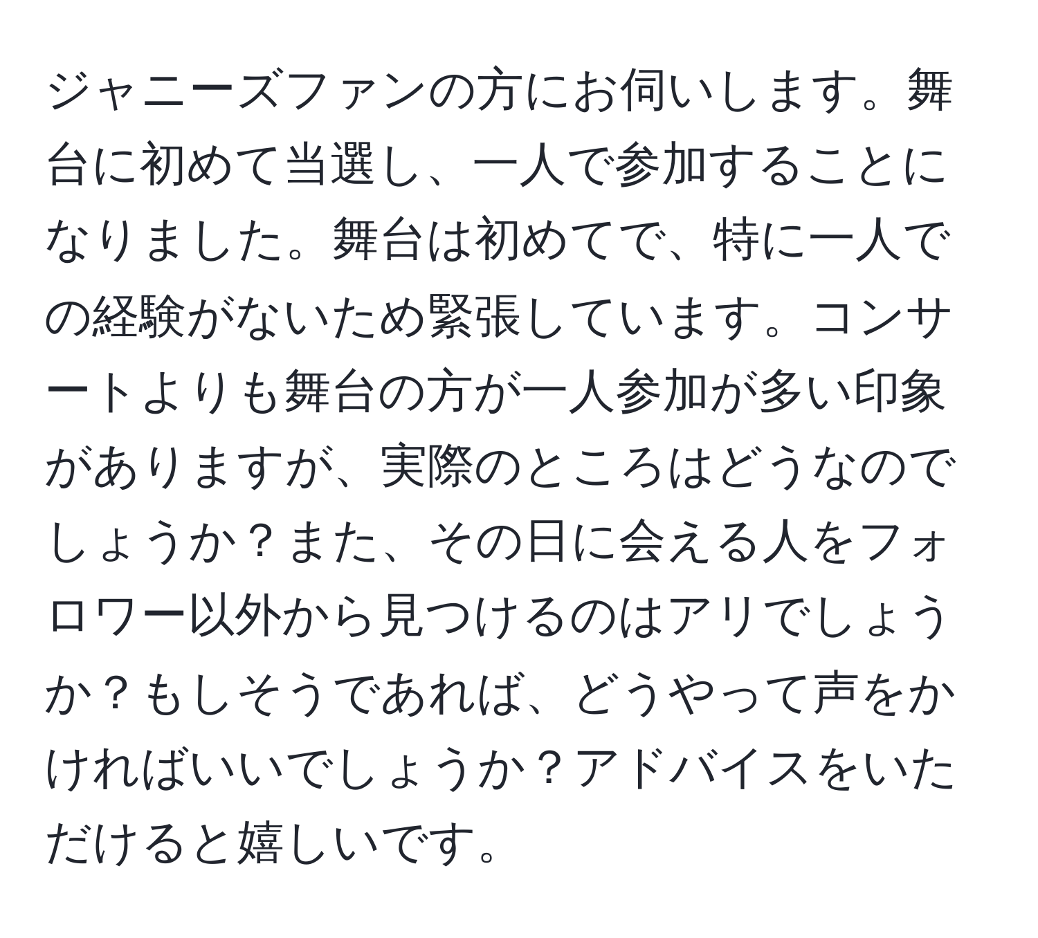 ジャニーズファンの方にお伺いします。舞台に初めて当選し、一人で参加することになりました。舞台は初めてで、特に一人での経験がないため緊張しています。コンサートよりも舞台の方が一人参加が多い印象がありますが、実際のところはどうなのでしょうか？また、その日に会える人をフォロワー以外から見つけるのはアリでしょうか？もしそうであれば、どうやって声をかければいいでしょうか？アドバイスをいただけると嬉しいです。