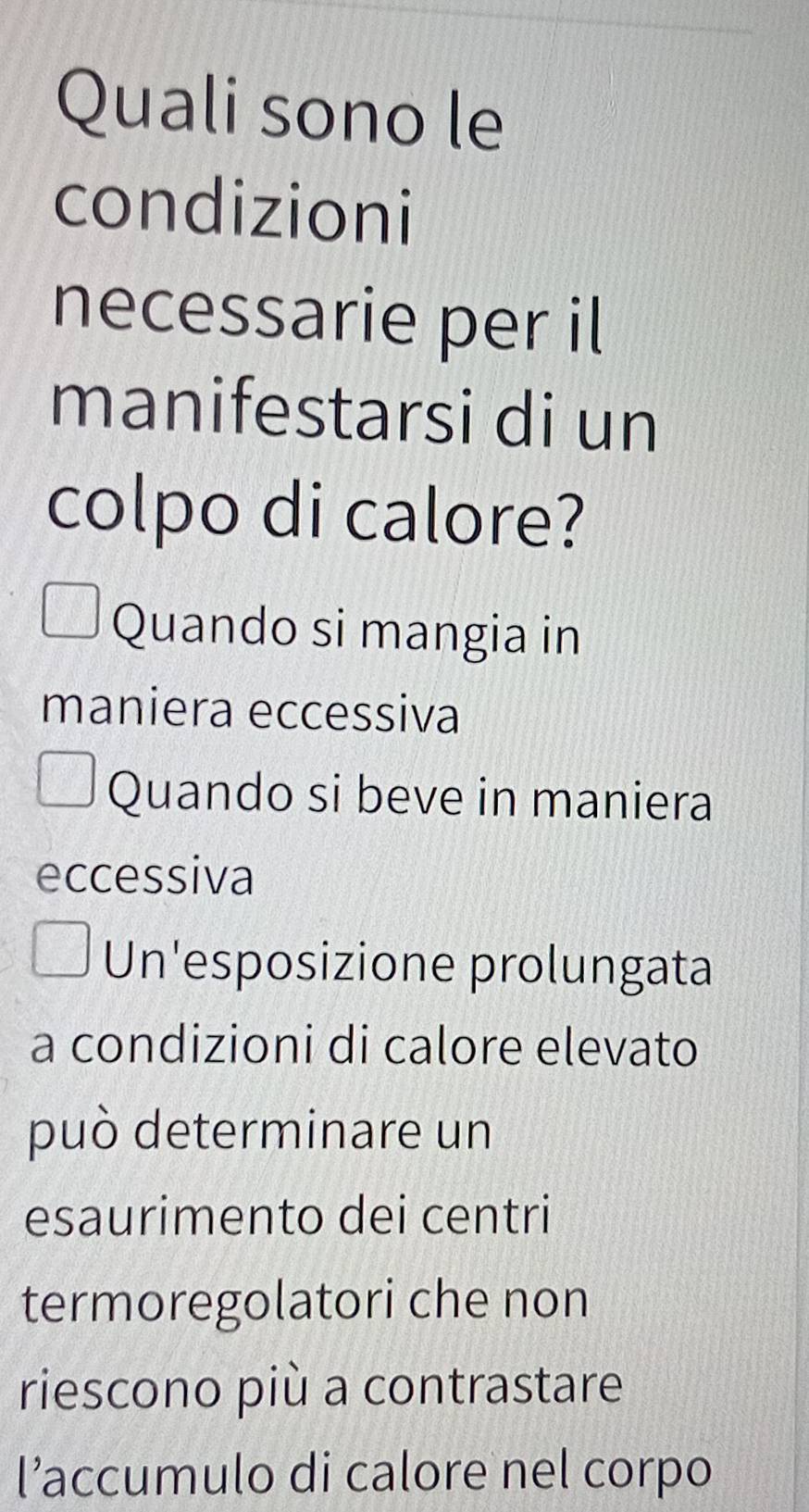 Quali sono le
condizioni
necessarie per il
manifestarsi di un
colpo di calore?
Quando si mangia in
maniera eccessiva
Quando si beve in maniera
eccessiva
Un'esposizione prolungata
a condizioni di calore elevato
può determinare un
esaurimento dei centri
termoregolatori che non
riescono più a contrastare
l’accumulo di calore nel corpo