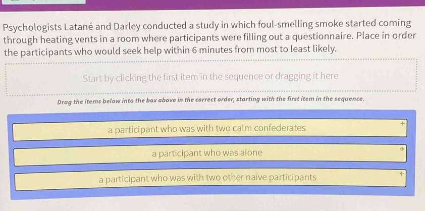 Psychologists Latané and Darley conducted a study in which foul-smelling smoke started coming
through heating vents in a room where participants were filling out a questionnaire. Place in order
the participants who would seek help within 6 minutes from most to least likely.
Start by clicking the first item in the sequence or dragging it here
Drag the items below into the box above in the correct order, starting with the first item in the sequence.
a participant who was with two calm confederates
a participant who was alone
a participant who was with two other naive participants