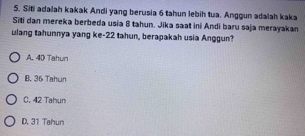 Siti adalah kakak Andi yang berusia 6 tahun lebih tua. Anggun adalah kaka
Siti dan mereka berbeda usia 8 tahun. Jika saat ini Andi baru saja merayakan
ulang tahunnya yang ke -22 tahun, berapakah usia Anggun?
A. 40 Tahun
B. 36 Tahun
C. 42 Tahun
D. 31 Tahun