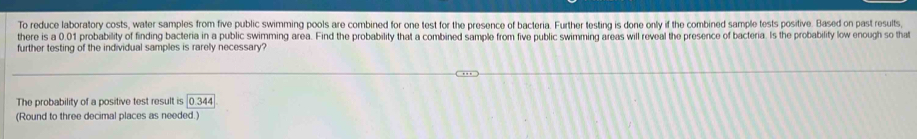 To reduce laboratory costs, water samples from five public swimming pools are combined for one test for the presence of bacteria. Further testing is done only if the combined sample tests positive. Based on past results 
there is a 0.01 probability of finding bacteria in a public swimming area. Find the probability that a combined sample from five public swimming areas will reveal the presence of bacteria. Is the probability low enough so that 
further testing of the individual samples is rarely necessary? 
The probability of a positive test result is 0.344
(Round to three decimal places as needed.)