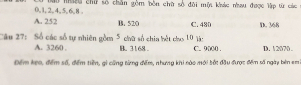 Cổ bao nhiều chữ số chăn gồm bốn chữ số đôi một khác nhau được lập từ các ở
0, 1, 2, 4, 5, 6, 8.
A. 252 B. 520 C. 480 D. 368
Câu 27: Số các số tự nhiên gồm 5 chữ số chia hết cho 10 là:
A. 3260. B. 3168. C. 9000. D. 12070.
Đêm kẹo, đếm số, đếm tiền, gì cũng từng đếm, nhưng khi nào mới bắt đầu được đếm số ngày bên em1