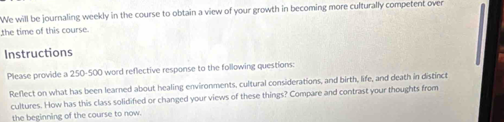 We will be journaling weekly in the course to obtain a view of your growth in becoming more culturally competent over 
the time of this course. 
Instructions 
Please provide a 250-500 word reflective response to the following questions: 
Reflect on what has been learned about healing environments, cultural considerations, and birth, life, and death in distinct 
cultures. How has this class solidified or changed your views of these things? Compare and contrast your thoughts from 
the beginning of the course to now.