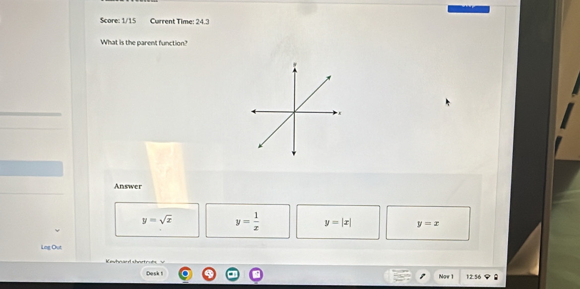 Score: 1/15 Current Time: 24.3
What is the parent function?
Answer
y=sqrt(x)
y= 1/x 
y=|x|
y=x
Log Out
Kevhnard shortruts
Desk 1 Nov 1 12:56