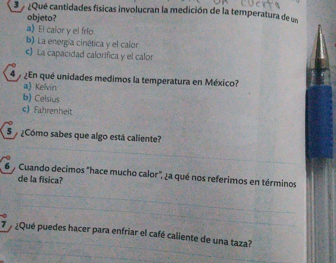 ¿Qué cantidades físicas involucran la medición de la temperatura de un
objeto?
) El calor y el frío
b) La energía cinética y el calor
c) La capacidad calorífica y el calor
4 ¿En qué unidades medimos la temperatura en México?
a) Kelvin
b) Celsius
) Fahrenheit
S ¿Cómo sabes que algo está caliente?
6 % Cuando decimos "hace mucho calor", ¿a qué nos referimos en términos
de la física?
7 ¿Qué puedes hacer para enfriar el café caliente de una taza?