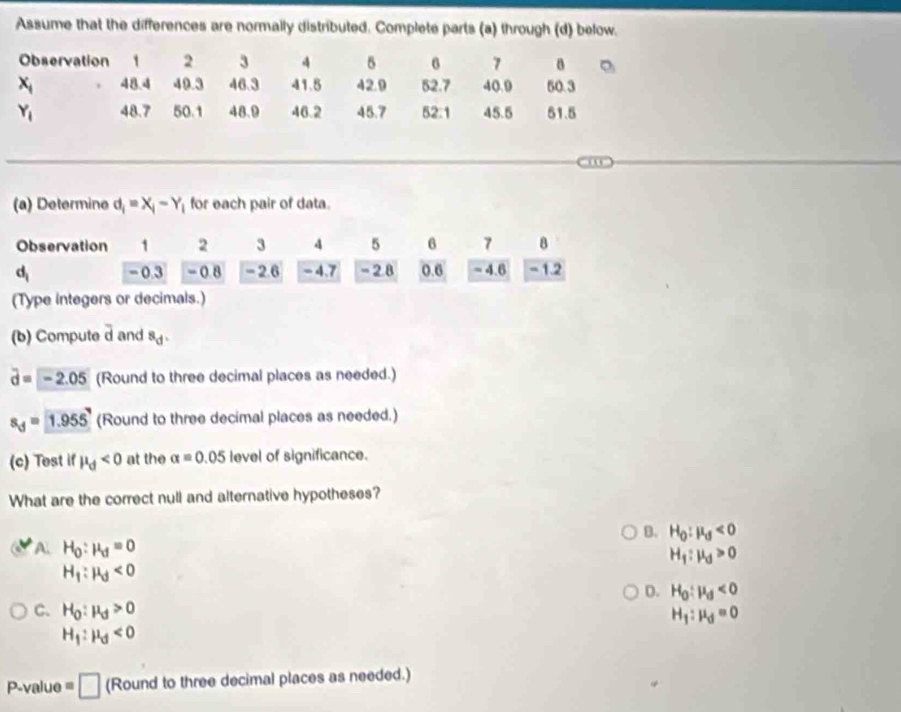 Assume that the differences are normally distributed. Complete parts (a) through (d) below.
Observation 1 2 3 4 5 6 7 8
x_1 48.4 49.3 46.3 41.5 42.9 52.7 40.9 50.3
Y_1 48.7 50.1 48.9 46.2 45.7 52:1 45.5 51.5
(a) Determine d_i=X_i-Y_i for each pair of data.
(Type integers or
(b) Compute overline d and s_d.
vector d=-2.05 (Round to three decimal places as needed.)
s_d=1.955' (Round to three decimal places as needed.)
(c) Tost if mu _d<0</tex> at the alpha =0.05 level of significance.
What are the correct null and alternative hypotheses?
B. H_0:mu _d<0</tex>
A. H_0:mu _d=0
H_1:mu _d>0
H_1:mu _d<0</tex>
D. H_0:mu _d<0</tex>
C. H_0:mu _d>0
H_1:mu _d=0
H_1:mu _d<0</tex>
P-value =□ (Round to three decimal places as needed.)