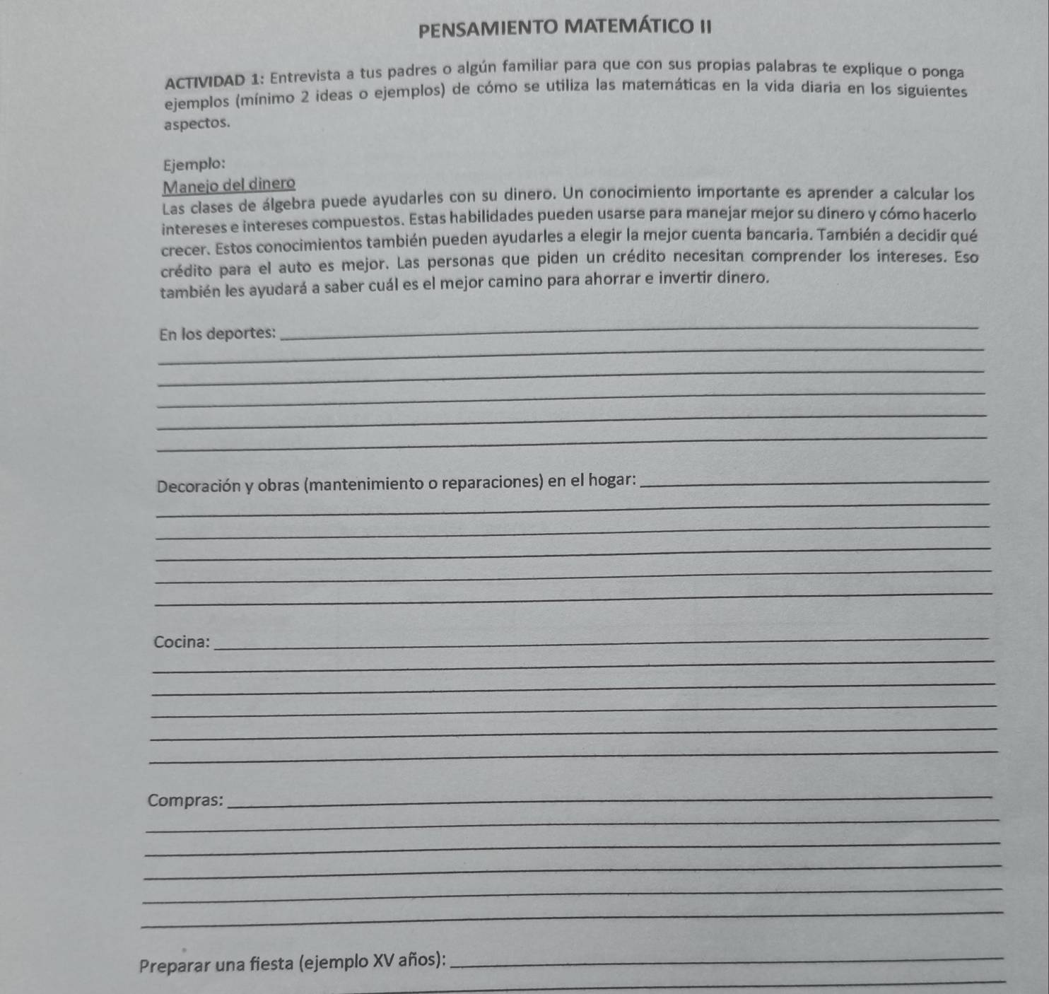 PENSAMIENTO MATEMÁTICO II 
ACTIVIDAD 1: Entrevista a tus padres o algún familiar para que con sus propias palabras te explique o ponga 
ejemplos (mínimo 2 ideas o ejemplos) de cómo se utiliza las matemáticas en la vida diaria en los siguientes 
aspectos. 
Ejemplo: 
Manejo del dinero 
Las clases de álgebra puede ayudarles con su dinero. Un conocimiento importante es aprender a calcular los 
intereses e intereses compuestos. Estas habilidades pueden usarse para manejar mejor su dinero y cómo hacerlo 
crecer. Estos conocimientos también pueden ayudarles a elegir la mejor cuenta bancaria. También a decidir qué 
crédito para el auto es mejor. Las personas que piden un crédito necesitan comprender los intereses. Eso 
también les ayudará a saber cuál es el mejor camino para ahorrar e invertir dinero. 
_ 
En los deportes: 
_ 
_ 
_ 
_ 
_ 
_ 
Decoración y obras (mantenimiento o reparaciones) en el hogar:_ 
_ 
_ 
_ 
_ 
Cocina: 
_ 
_ 
_ 
_ 
_ 
_ 
_ 
_ 
Compras: 
_ 
_ 
_ 
_ 
_ 
Preparar una fiesta (ejemplo XV años):_