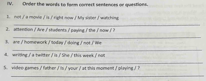 Order the words to form correct sentences or questions. 
1. not / a movie / is / right now / My sister / watching 
_ 
2. attention / Are / students / paying / the / now / ? 
_ 
3. are / homework / today / doing / not / We 
_ 
4. writing / a twitter / is / She / this week / not 
_ 
5. video games / father / Is / your / at this moment / playing / ? 
_