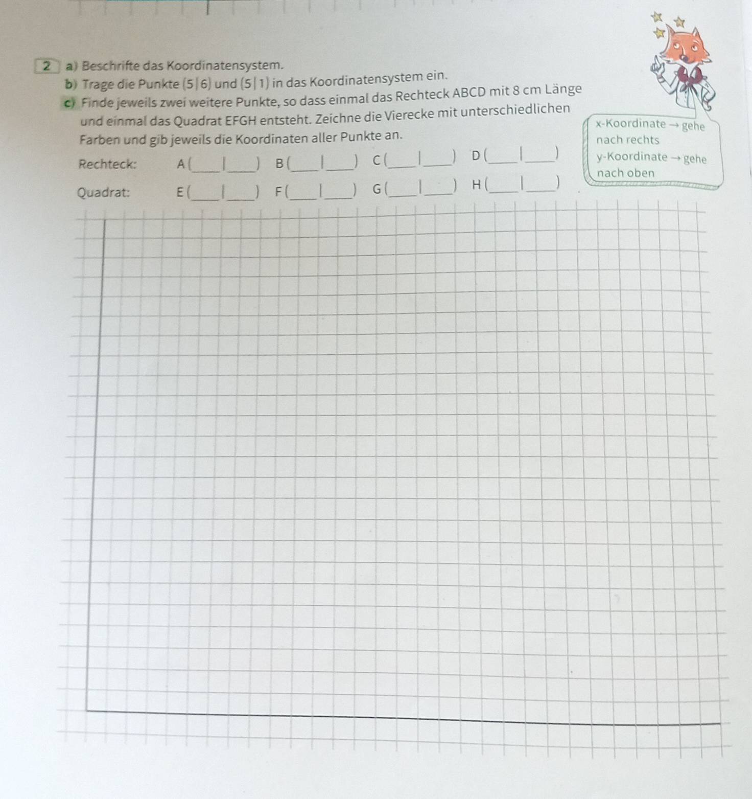 Beschrifte das Koordinatensystem. 
b) Trage die Punkte (5|6) und (5|1) in das Koordinatensystem ein. 
c) Finde jeweils zwei weitere Punkte, so dass einmal das Rechteck ABCD mit 8 cm Länge 
und einmal das Quadrat EFGH entsteht. Zeichne die Vierecke mit unterschiedlichen
x -Koordinate → gehe 
Farben und gib jeweils die Koordinaten aller Punkte an. nach rechts 
 _y-Koordinate → gehe 
Rechteck: A (_ _) B (_ _) C (_ _D (_ 
Quadrat: E (_ _) F (_ _) G (_ 1 _) H (_ 
_) nach oben