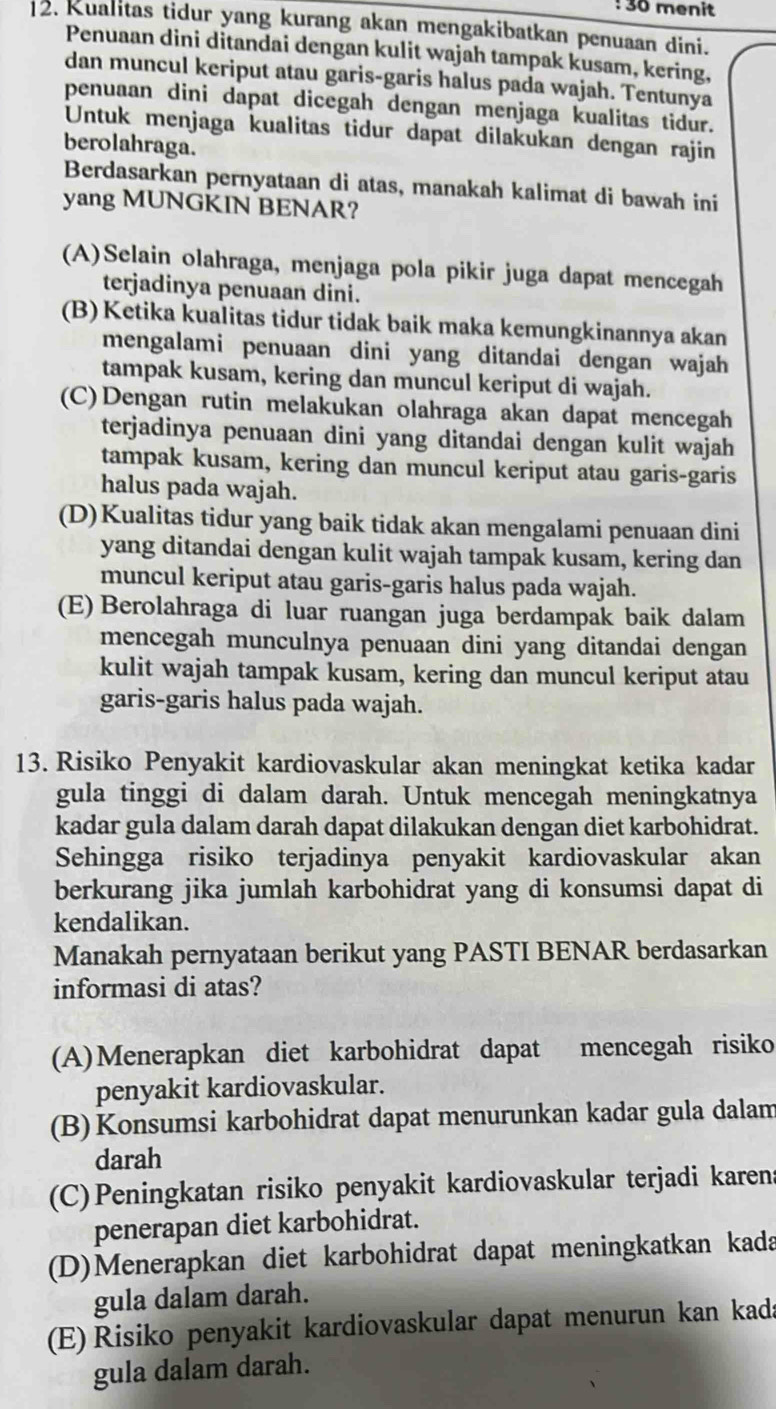 menit
2. Kualitas tidur yang kurang akan mengakibatkan penuaan dini.
Penuaan dini ditandai dengan kulit wajah tampak kusam, kering,
dan muncul keriput atau garis-garis halus pada wajah. Tentunya
penuaan dini dapat dicegah dengan menjaga kualitas tidur.
Untuk menjaga kualitas tidur dapat dilakukan dengan rajin
berolahraga.
Berdasarkan pernyataan di atas, manakah kalimat di bawah ini
yang MUNGKIN BENAR?
(A)Selain olahraga, menjaga pola pikir juga dapat mencegah
terjadinya penuaan dini.
(B) Ketika kualitas tidur tidak baik maka kemungkinannya akan
mengalami penuaan dini yang ditandai dengan wajah
tampak kusam, kering dan muncul keriput di wajah.
(C)Dengan rutin melakukan olahraga akan dapat mencegah
terjadinya penuaan dini yang ditandai dengan kulit wajah
tampak kusam, kering dan muncul keriput atau garis-garis
halus pada wajah.
(D)Kualitas tidur yang baik tidak akan mengalami penuaan dini
yang ditandai dengan kulit wajah tampak kusam, kering dan
muncul keriput atau garis-garis halus pada wajah.
(E) Berolahraga di luar ruangan juga berdampak baik dalam
mencegah munculnya penuaan dini yang ditandai dengan
kulit wajah tampak kusam, kering dan muncul keriput atau
garis-garis halus pada wajah.
13. Risiko Penyakit kardiovaskular akan meningkat ketika kadar
gula tinggi di dalam darah. Untuk mencegah meningkatnya
kadar gula dalam darah dapat dilakukan dengan diet karbohidrat.
Sehingga risiko terjadinya penyakit kardiovaskular akan
berkurang jika jumlah karbohidrat yang di konsumsi dapat di
kendalikan.
Manakah pernyataan berikut yang PASTI BENAR berdasarkan
informasi di atas?
(A)Menerapkan diet karbohidrat dapat mencegah risiko
penyakit kardiovaskular.
(B) Konsumsi karbohidrat dapat menurunkan kadar gula dalam
darah
(C)Peningkatan risiko penyakit kardiovaskular terjadi karen
penerapan diet karbohidrat.
(D)Menerapkan diet karbohidrat dapat meningkatkan kada
gula dalam darah.
(E) Risiko penyakit kardiovaskular dapat menurun kan kada
gula dalam darah.