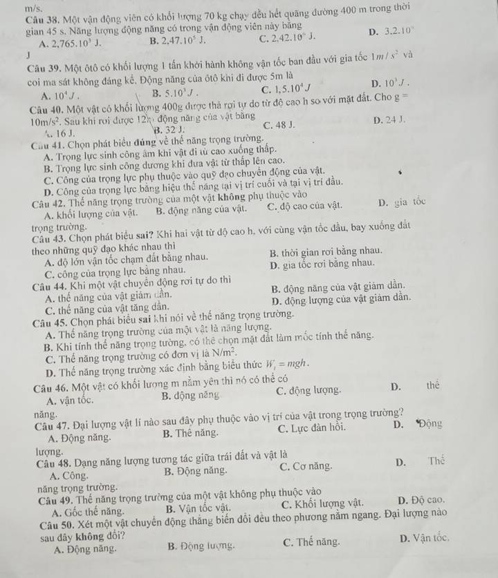 m/s.
Câu 38. Một vận động viên có khổi lượng 70 kg chạy đều hết quãng đường 400 m trong thời
gian 45 s. Năng lượng động năng có trong vận động viên này bằng D. 3.2.10°
A. 2,765.10^3J. B. 2.47.10^5J. C. 2,42.10°J.
J
Câu 39. Một ôtô có khối lượng 1 tần khởi hành không vận tốc ban đầu với gia tốc 1m/s^2 và
coi ma sát không đáng kể. Động năng của ôtô khi đi được 5m là
A. 10^4J. B. 5.10^3J. C. 1,5.10^4J D. 10^1J.
Câu 40. Một vật có khối lượng 400g được thả rợi tự do từ độ cao h so với mặt đất. Cho g=
10m/s^2. Sau khi roi được 12k động năng của vật bằng D. 24 J.
A. 16 J. B. 32 J. C. 48 J.
Cầu 41. Chọn phát biểu đúng về thế năng trọng trường.
A. Trọng lực sinh công âm khi vật đi từ cao xuống thấp.
B. Trọng lực sinh công dương khi đưa vật từ thấp lên cao.
C. Công của trọng lực phụ thuộc vào quỹ đạo chuyển động của vật.
D. Công của trọng lực băng hiệu thế năng tại vị trí cuối và tại vị trí đầu.
Câu 42. Thể năng trọng trường của một vật không phụ thuộc vào
A. khối lượng của vật. B. động năng của vật. C. độ cao của vật. D. gia tốc
trọng trường.
Câu 43. Chọn phát biểu sai? Khi hai vật từ độ cao h. với cùng vận tốc đầu, bay xuống đất
theo những quỹ đạo khác nhau thì
A. độ lớn vận tốc chạm đất bằng nhau. B. thời gian rơi bằng nhau.
C. công của trọng lực bằng nhau. D. gia tốc rơi bằng nhau.
Câu 44. Khi một vật chuyển động rơi tự do thi
A. thế năng của vật giám dần. B. động năng của vật giám dần.
C. thể năng của vật tăng dần. D. động lượng của vật giảm dần.
Câu 45. Chọn phát biểu sai khi nói về thể năng trọng trường.
A. Thể năng trọng trường của một vật là năng lượng.
B. Khi tính thể năng trọng tường, có thể chọn mặt đất làm mốc tính thể năng.
C. Thể năng trọng trường có đơn vị là N/m^2.
D. Thế năng trọng trường xác định bằng biểu thức W_1=mgh.
Câu 46. Một vật có khối lượng m nằm yên thì nó có thể có
A. vận tốc. B. động năng C. động lượng. D. thể
năng.
Câu 47. Đại lượng vật lí nào sau đây phụ thuộc vào vị trí của vật trong trọng trường?
A. Động năng. B. Thê năng. C. Lực đàn hồi. D. Động
lượng.
Câu 48. Dạng năng lượng tương tác giữa trái đất và vật là
A. Công. B. Động năng. C. Cơ năng. D. . Thể
năng trọng trường.
Câu 49. Thế năng trọng trường của một vật không phụ thuộc vào
A. Gốc thế năng. B. Vận tốc vật. C. Khối lượng vật. D. Độ cao.
Câu 50. Xét một vật chuyển động thắng biến đổi đều theo phương nằm ngang. Đại lượng nào
sau đây không đổi? C. Thế năng. D. Vận tốc.
A. Động năng. B. Động lượng.