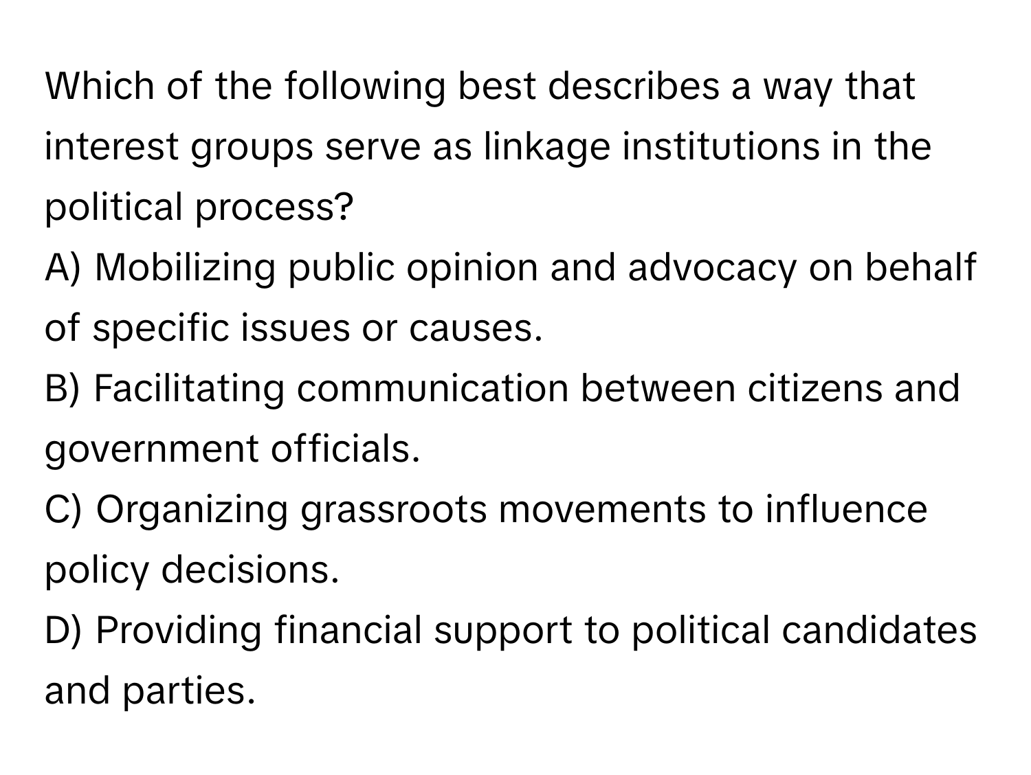 Which of the following best describes a way that interest groups serve as linkage institutions in the political process?

A) Mobilizing public opinion and advocacy on behalf of specific issues or causes. 
B) Facilitating communication between citizens and government officials. 
C) Organizing grassroots movements to influence policy decisions. 
D) Providing financial support to political candidates and parties.