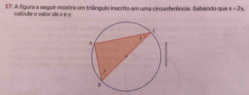 A figura a seguir mostra um triângulo inscrito em uma circunferência. Sabendo que x=2y, 
calcule o valor de x e y.