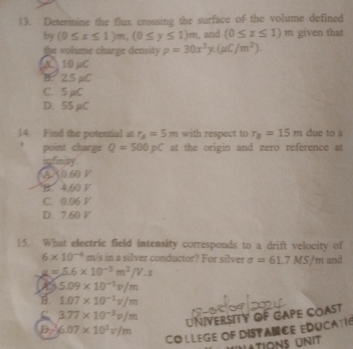 Determine the flux crossing the surface of the volume defined
by (0≤ x≤ 1)m, (0≤ y≤ 1)m , and (0≤ z≤ 1)m given that
the volume charge density rho =30x^3y. (mu C/m^2).
A 10 μC
B. 2.5 µC
C. 5 μC
D. 55 µC
14. Find the potential at r_A=5m with respect to r_B=15m due to a
point charge Q=500pC at the origin and zero reference at
infinity .
A X0.60 V
B. 4.60 V
C. 0.06 V
D. 7.60 V
15. What electric field intensity corresponds to a drift velocity of
6* 10^(-4) m/s in a silver conductor? For silver sigma =61.7MS/m and
mu =5.6* 10^(-3)m^2/V.s
X 5.09* 10^(-1)v/m
B 1.07* 10^(-1)v/m
C 3.77* 10^(-3)v/m
D 6.07* 10^1v/m UNIVERSITY OF GAPE COAST
Co llege oF DistANCE EDUCatI
Lations unit