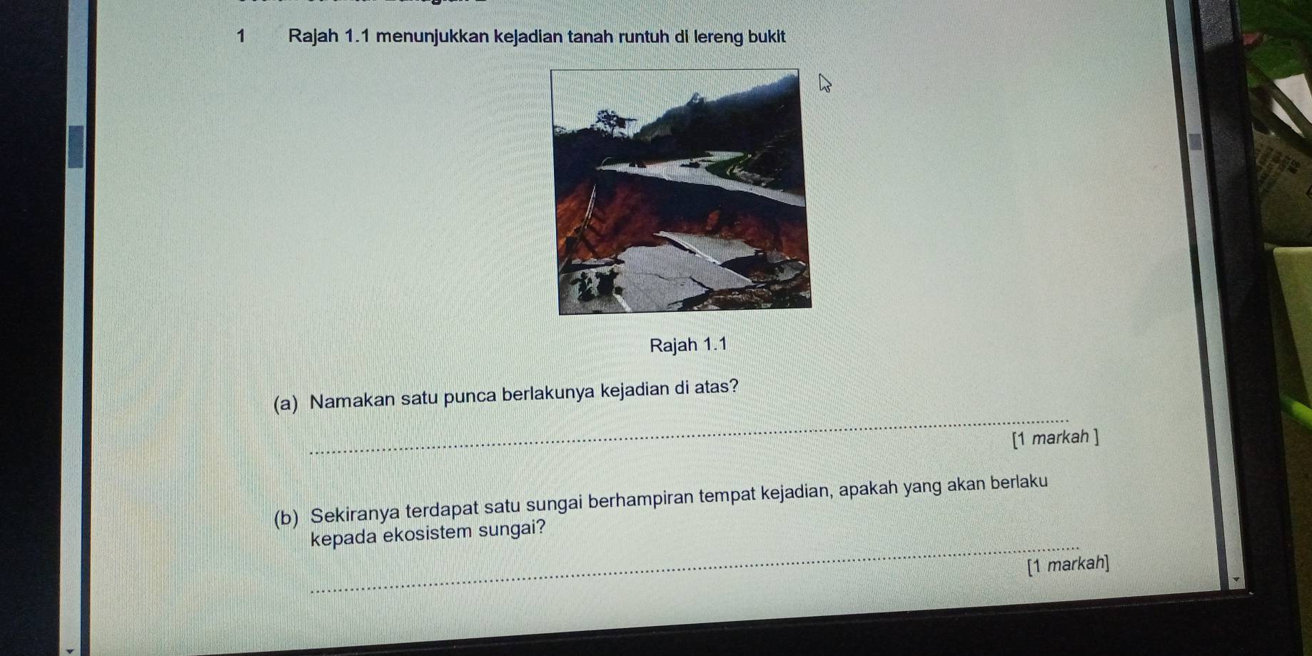 Rajah 1.1 menunjukkan kejadian tanah runtuh di lereng bukit 
Rajah 1.1 
_ 
(a) Namakan satu punca berlakunya kejadian di atas? 
[1 markah ] 
(b) Sekiranya terdapat satu sungai berhampiran tempat kejadian, apakah yang akan berlaku 
_ 
kepada ekosistem sungai? 
[1 markah]