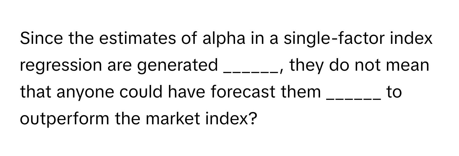 Since the estimates of alpha in a single-factor index regression are generated ______, they do not mean that anyone could have forecast them ______ to outperform the market index?