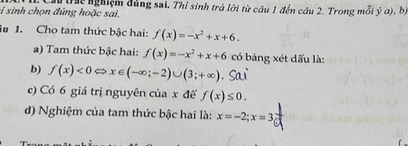 Ch tr nghiệm đủng sai. Thỉ sinh trả lời từ cầu 1 đến câu 2. Trong mỗi ý a), b 
si sinh chọn đứng hoặc sai. 
u 1. Cho tam thức bậc hai: f(x)=-x^2+x+6. 
a) Tam thức bậc hai: f(x)=-x^2+x+6 có bảng xét dấu là: 
b) f(x)<0</tex> < <tex>x∈ (-∈fty ;-2)∪ (3;+∈fty )
c) Có 6 giá trị nguyên của x để f(x)≤ 0. 
d) Nghiệm của tam thức bậc hai là: x=-2; x=3