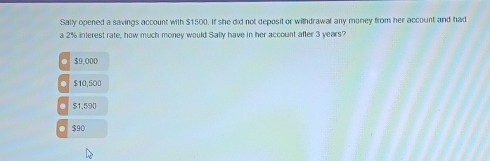 Sally opened a savings account with $1500. If she did not deposit or withdrawal any money from her account and had
a 2% interest rate, how much money would Sally have in her account after 3 years?
$9,000
$10,500
$1,590
$90