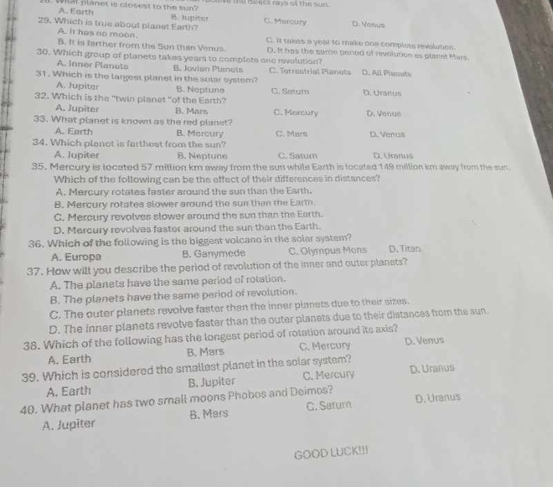 whal planet is closest to the sun? olve the oiecs rays of the sun.
A. Earth B. Jupiter G. Mercury D. Vanus
29. Which is true about planet Earth?
A. It has no moon. C. It takes a year to make one complete revolution.
B. It is farther from the Sun than Venus. D. It has the same penod of revolution as planet Mars.
30. Which group of planets takes years to complote one revolution?
A. Inner Planets B. Jovian Planots C. Terrestrial Planuts D. All Pienate
31. Which is the largest planet in the solar system?
A. Jupiter B. Neptune C. Saturn D. Uranus
32. Which is the "twin planet "of the Earth?
A. Jupiter B. Mars C. Mercury D. Venus
33. What planet is known as the red planet?
A. Earth B. Mercury C. Marn D. Venus
34. Which planot is farthest from the sun?
A. Jupiter B. Neptune C. Satur D. Ucanus
35. Mercury is located 57 million km away from the sun while Earth is located 149 million km away from the sun.
Which of the following can be the effect of their differences in distances?
A. Mercury rotates faster around the sun than the Earth.
B. Mercury rotates slower around the sun than the Earth
C. Mercury revolves slower around the sun than the Earth.
D. Mercury revolves faster around the sun than the Earth.
36. Which of the following is the biggest volcano in the solar system?
A. Europa B. Ganymede C. Olympus Mons D. Titan
37. How will you describe the period of revolution of the inner and outer planets?
A. The planets have the same period of rotation.
B. The planets have the same period of revolution.
C. The outer planets revolve faster than the inner planets due to their sizes.
D. The inner planets revolve faster than the outer planets due to their distances from the sun.
38. Which of the following has the longest period of rotation around its axis?
A. Earth B. Mars C. Mercury D. Venus
39. Which is considered the smallest planet in the solar system?
A. Earth B. Jupiter C. Mercury D. Uranus
40. What planet has two small moons Phobos and Deimos?
A. Jupiter B. Mars C. Satum D. Uranus
GOOD LUCK!!!