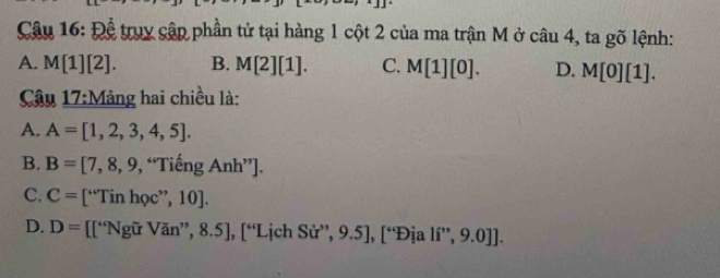 Để truy cập phần tử tại hàng 1 cột 2 của ma trận M ở câu 4, ta gõ lệnh:
A. M[1][2]. B. M[2][1]. C. M[1][0]. D. M[0][1]. 
Câu 17:N Mảng hai chiều là:
A. A=[1,2,3,4,5].
B. B=[7,8,9,“TiengAnh”.
C. C= [“Tin học’ ,10]
D. D= [[“Ngữ Văn”, 8.5], [“Lịch Sử”, 9.5], [“Địa li'',9.0]].