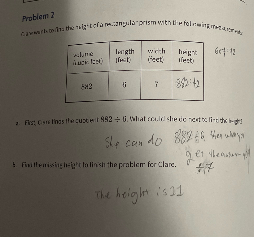 Problem 2 
Clare wants to find the height of a rectangular prism with the following measurements: 
a. First, Clare finds the quotient 882/ 6. What could she do next to find the height? 
b. Find the missing height to finish the problem for Clare.