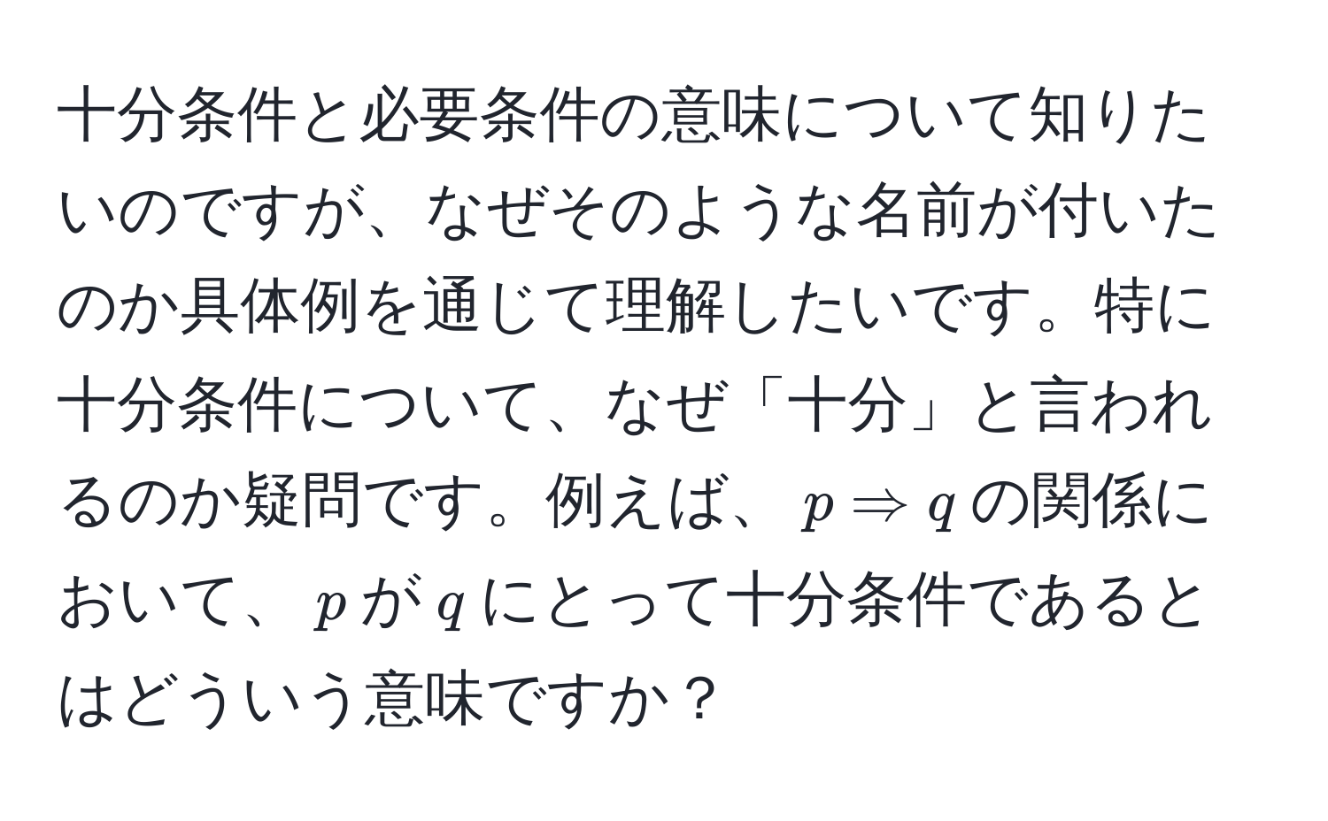 十分条件と必要条件の意味について知りたいのですが、なぜそのような名前が付いたのか具体例を通じて理解したいです。特に十分条件について、なぜ「十分」と言われるのか疑問です。例えば、$p Rightarrow q$の関係において、$p$が$q$にとって十分条件であるとはどういう意味ですか？