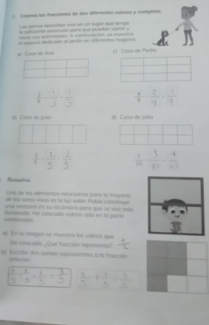 Colorea las fracciones de dos diferentes calores y completa.
Les perros necesitan vivir en un lugar que tenga
la suficiente extensión para que puedan correr y
hacer sus actividades. A continuación, se muestra
el espacio dedicado al jardin en diferentes hogares.
a) Casa de Ana c) Casa de Pedro

b) Casa de Juan d) Casa de Julia
 7/10 - 3/10 + 4/10 
Resuelve.
Uno de los elementos necesarios para la mayoría
de los seres vivos es la luz solar. Pablo construye
una ventana en su recámara para que se vea más
iluminada. Ha colocado vidrios solo en la parte
sombreada
a) En la imagen se muestra los vidrios que
ha colocado. ¿Qué fracción representa?
b) Escribe dos sumas equivalentes a la fracción
anterior
