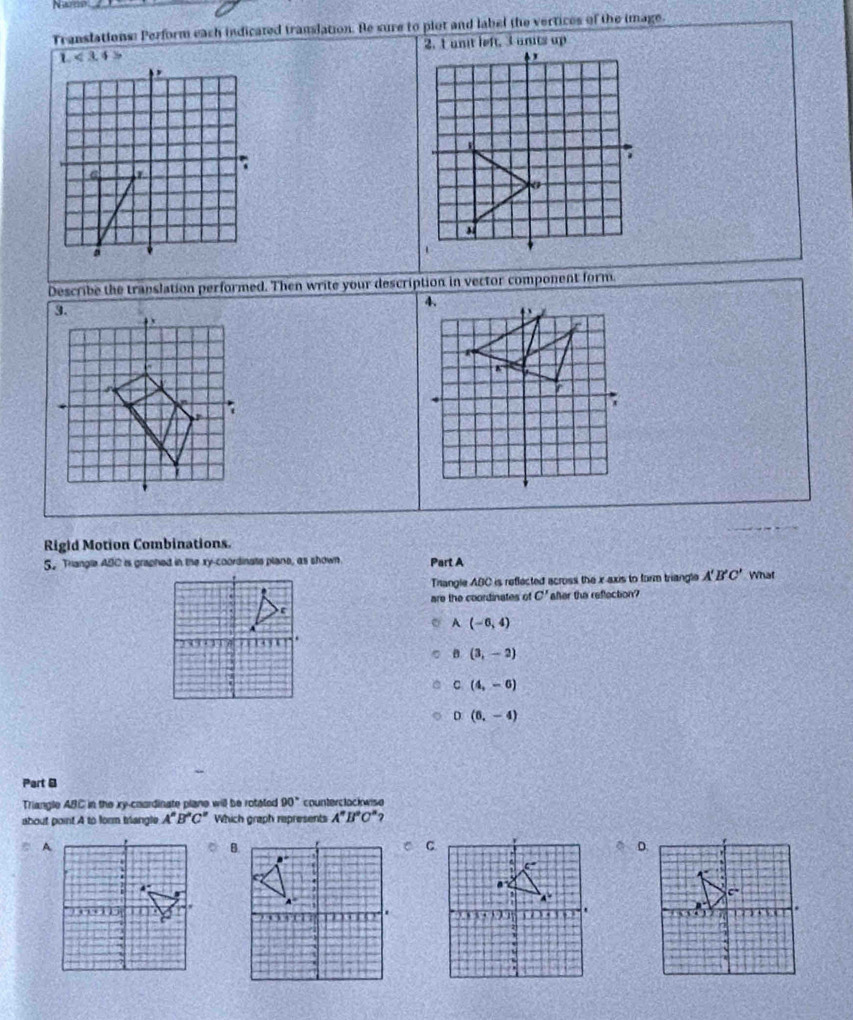 Nam
Translations: Perform each indicated translation. Be sure to plot and label the vertices of the image.
Describe the translation performed. Then write your description in vector component form
Rigid Motion Combinations.
S. Triangle ABC is graphed in the xy-coordinats plane, as shown Part A
Thangle ABC is reflected across the x axis to form triangle A'B'C' What
are the coordinates of C' afer the reflection?
A (-6,4)
B (3,-2)
C (4,-6)
D (6,-4)
Part B
Triangle ABC in the xy-coardinate plane will be rotated 90° counterclackwise
about point A to form brangle A^nB^nC^n Which graph represents A^nB^aC^n