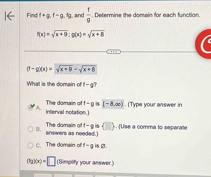 Find f+g, f-g , fg, and  f/g . Determine the domain for each function.
f(x)=sqrt(x+9); g(x)=sqrt(x+8)
(f-g)(x)=sqrt(x+9)-sqrt(x+8)
What is the domain of f-g ?
The domain of f-g is [-8,∈fty ). (Type your answer in
A.
interval notation.)
The domain of f-g is  . (Use a comma to separate
B.
answers as needed.)
C. The domain of f-g is Ø.
(fg)(x)=□ (Simplify your answer.)