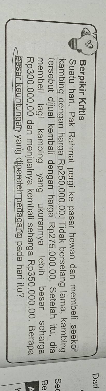 Dari 
Berpikir Kritis 
Suatu hari, Pak Rahmat pergi ke pasar hewan dan membeli seekor 
kambing dengan harga Rp250.000,00. Tidak berselang lama, kambing Se 
tersebut dijual kembali dengan harga Rp275.000,00. Setelah itu, dia 
membeli lagi kambing yang ukurannya lebih besar seharga Be
Rp300.000,00 dan menjualnya kembali seharga Rp350.000,00. Berapa 
besar keuntungan yang diperoleh pedagang pada hari itu?