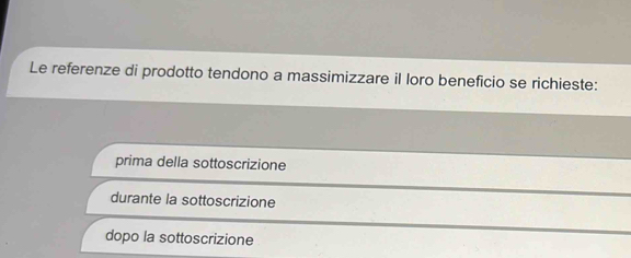 Le referenze di prodotto tendono a massimizzare il loro beneficio se richieste:
prima della sottoscrizione
durante la sottoscrizione
dopo la sottoscrizione