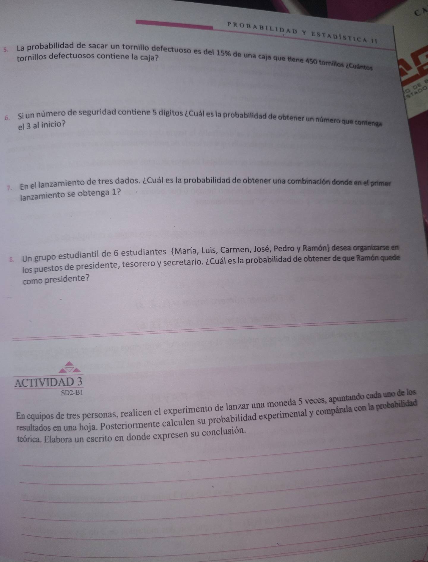 A B I L I D A D Y E S T A D Í S T I C A I I 
5. La probabilidad de sacar un tornillo defectuoso es del 15% de una caja que tiene 450 torníllos ¿Cuántos a I 
tornillos defectuosos contiene la caja? 
O DE 
STADO 
5 Si un número de seguridad contiene 5 dígitos ¿Cuál es la probabilidad de obtener un número que contenga 
el 3 al inicio? 
7. En el lanzamiento de tres dados. ¿Cuál es la probabilidad de obtener una combinación donde en el primer 
lanzamiento se obtenga 1? 
8. Un grupo estudiantil de 6 estudiantes María, Luis, Carmen, José, Pedro y Ramón desea organizarse en 
los puestos de presidente, tesorero y secretario. ¿Cuál es la probabilidad de obtener de que Ramón quede 
como presidente? 
ACTIVIDAD 3 
SD2-B1 
En equipos de tres personas, realicen el experimento de lanzar una moneda 5 veces, apuntando cada uno de los 
resultados en una hoja. Posteriormente calculen su probabilidad experimental y compárala con la probabilidad 
teórica. Elabora un escrito en donde expresen su conclusión. 
_ 
_ 
_ 
_ 
_
