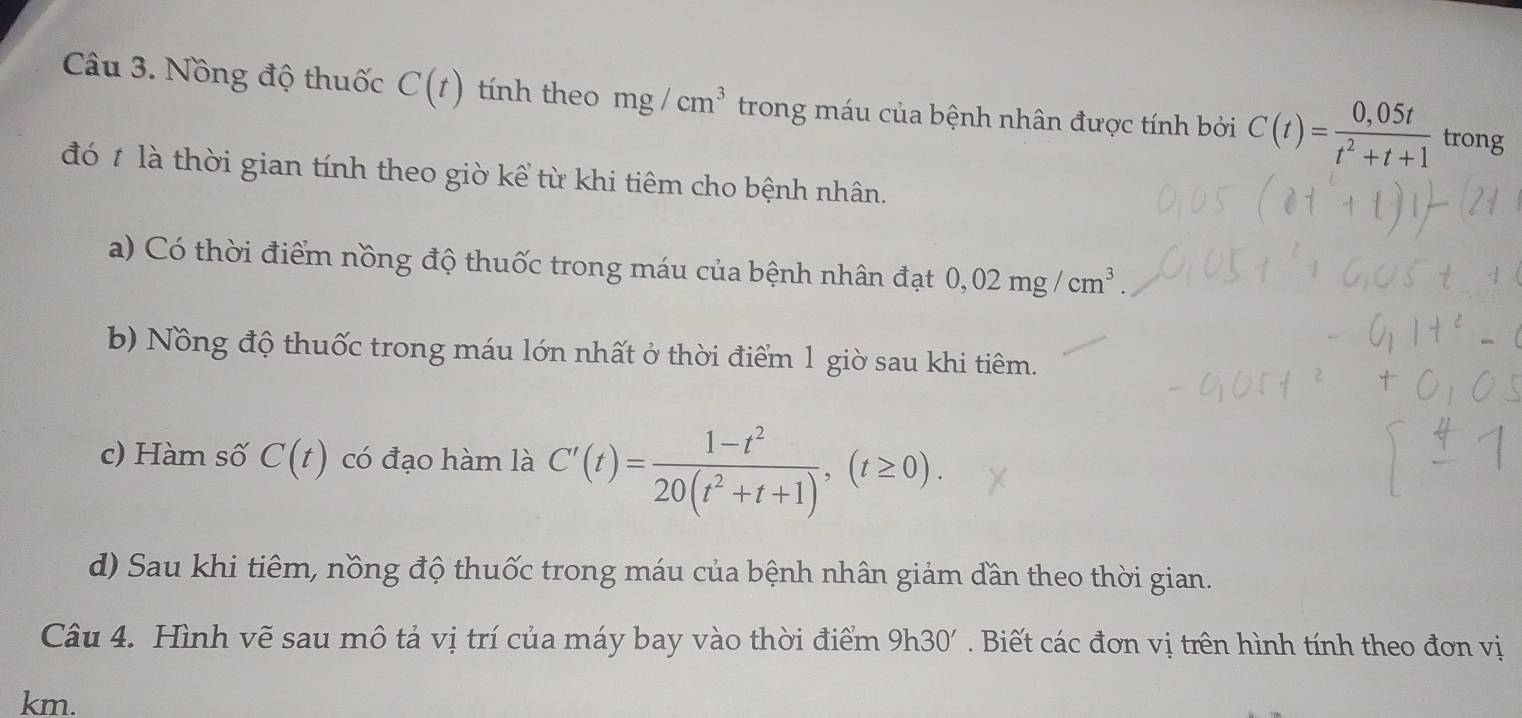 Nồng độ thuốc C(t) tính theo mg/cm^3 trong máu của bệnh nhân được tính bởi C(t)= (0,05t)/t^2+t+1  trong 
đó t là thời gian tính theo giờ kể từ khi tiêm cho bệnh nhân. 
a) Có thời điểm nồng độ thuốc trong máu của bệnh nhân đạt 0,02mg/cm^3
b) Nồng độ thuốc trong máu lớn nhất ở thời điểm 1 giờ sau khi tiêm. 
c) Hàm số C(t) có đạo hàm là C'(t)= (1-t^2)/20(t^2+t+1) , (t≥ 0). 
d) Sau khi tiêm, nồng độ thuốc trong máu của bệnh nhân giảm dần theo thời gian. 
Câu 4. Hình vẽ sau mô tả vị trí của máy bay vào thời điểm 9h30'. Biết các đơn vị trên hình tính theo đơn vị
km.