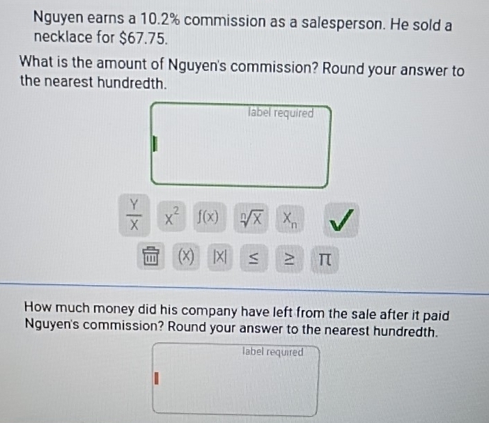 Nguyen earns a 10.2% commission as a salesperson. He sold a 
necklace for $67.75. 
What is the amount of Nguyen's commission? Round your answer to 
the nearest hundredth. 
label required
 Y/X  x^2 f(x) sqrt[n](x) X_n
(x) |X| ≥ π
How much money did his company have left from the sale after it paid 
Nguyen's commission? Round your answer to the nearest hundredth. 
label required