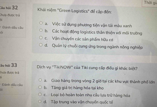 Thời gi
Câu hỏi 32 Khái niệm "Green Logistics" đề cập đến:
Chưa được trả
a. Việc sử dụng phương tiện vận tải màu xanh
Đánh dấu câu b. Các hoạt động logistics thân thiện với môi trường
ǒi
c. Vận chuyền các sản phẩm hữu cơ
d. Quản lý chuỗi cung ứng trong ngành nông nghiệp
Câu hỏi 33 Dịch vụ “TikiNOW” của Tiki cung cấp điều gì khác biệt?
Chưa được trả
sì
a. Giao hàng trong vòng 2 giờ tại các khu vực thành phố lớn
* Đánh dấu câu b. Tăng giá trị hàng hóa tại kho
ỏi
c. Loại bỏ hoàn toàn nhu cầu lưu trữ hàng hóa
d. Tập trung vào vận chuyển quốc tế