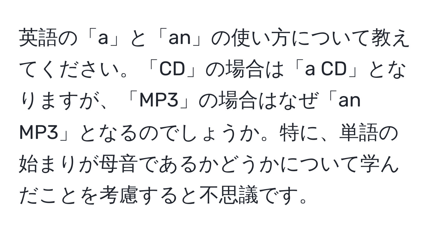 英語の「a」と「an」の使い方について教えてください。「CD」の場合は「a CD」となりますが、「MP3」の場合はなぜ「an MP3」となるのでしょうか。特に、単語の始まりが母音であるかどうかについて学んだことを考慮すると不思議です。