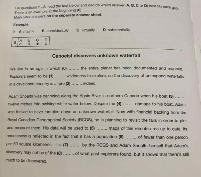 For questions 1 - 8, read the text below and decide which answer (A, B, C or D) best fits each gap.
There is an example at the beginning (0).
Mark your answers on the separate answer sheet.
Example:
0 A mainly B considerably C virtually D substantially
0 A B C D
。 。 。
Canoeist discovers unknown waterfall
We live in an age in which (0) ........ the entire planet has been documented and mapped.
Explorers seem to be (1) ........ wilderness to explore, so the discovery of unmapped waterfalls
in a developed country is a rare (2) …... indeed.
Adam Shoalts was canoeing along the Again River in northern Canada when his boat (3) .......
twelve metres into swirling white water below. Despite the (4) ........ damage to his boat, Adam
was thrilled to have tumbled down an unknown waterfall. Now with financial backing from the
Royal Canadian Geographical Society (RCGS), he is planning to revisit the falls in order to plot
and measure them. His data will be used to (5) ........ maps of this remote area up to date. Its
remoteness is reflected in the fact that it has a population (6) _of fewer than one person
per 50 square kilometres. It is (7) _by the RCGS and Adam Shoalts himself that Adam's
discovery may not be of the (8) ....... of what past explorers found, but it shows that there's still
much to be discovered.