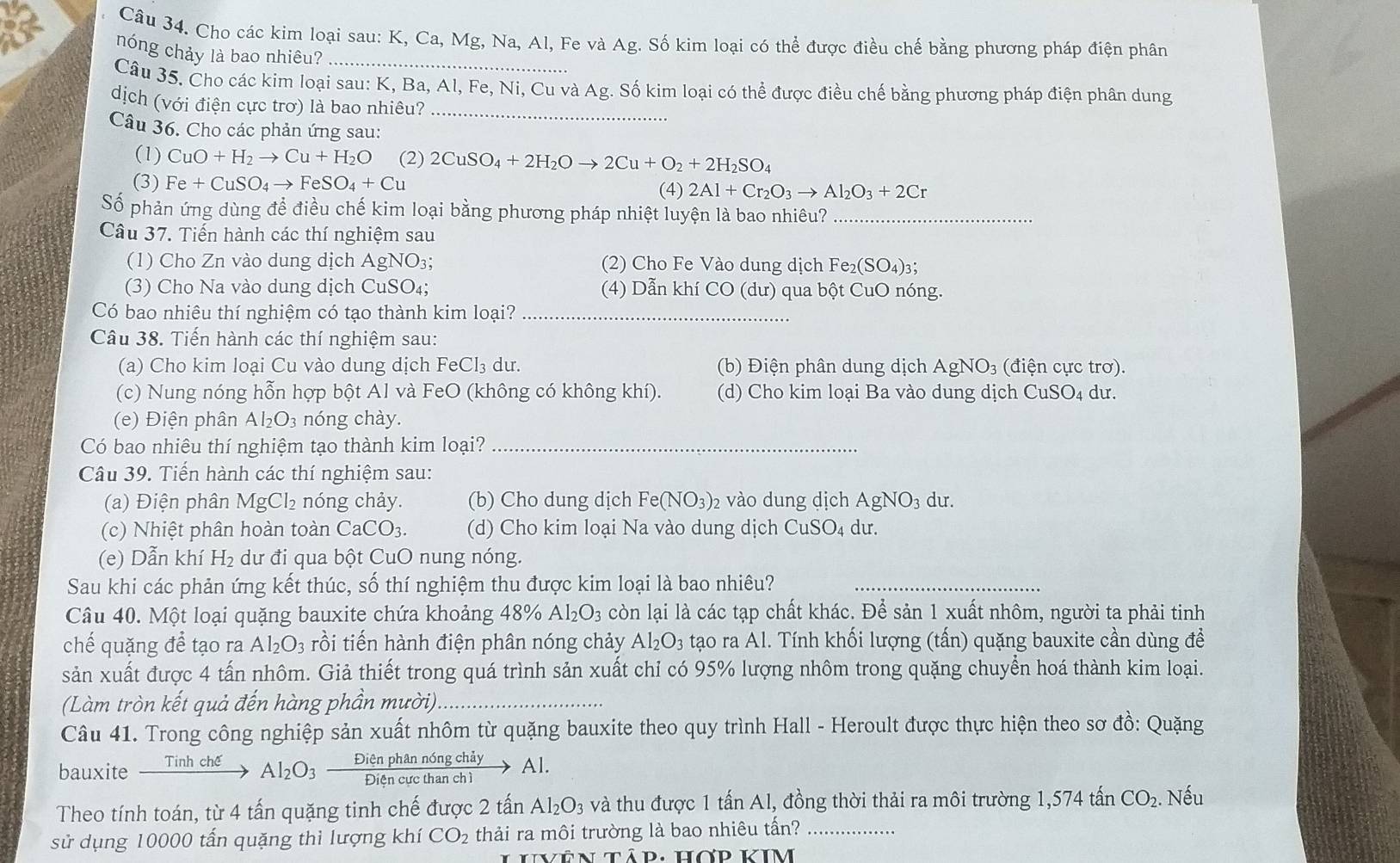 Cho các kim loại sau: K, Ca, Mg, Na, Al, Fe và Ag. Số kim loại có thể được điều chế bằng phương pháp điện phân
nóng chảy là bao nhiêu?
Câu 35. Cho các kim loại sau: K, Ba, Al, Fe, Ni, Cu và Ag. Số kim loại có thể được điều chế bằng phương pháp điện phân dung
dịch (với điện cực trơ) là bao nhiêu?_
Câu 36. Cho các phản ứng sau:
(1) CuO+H_2to Cu+H_2O (2) 2CuSO_4+2H_2Oto 2Cu+O_2+2H_2SO_4
(3) Fe+CuSO_4to FeSO_4+Cu (4) 2Al+Cr_2O_3to Al_2O_3+2Cr
Số phản ứng dùng để điều chế kim loại bằng phương pháp nhiệt luyện là bao nhiêu?_
Câu 37. Tiến hành các thí nghiệm sau
(1) Cho Zn vào dung dịch AgNO₃; (2) Cho Fe Vào dung dịch I Fe_2(SO_4)_3
(3) Cho Na vào dung dịch CuSO₄; (4) Dẫn khí CO (dư) qua bột CuO nóng.
Có bao nhiêu thí nghiệm có tạo thành kim loại?_
Câu 38. Tiến hành các thí nghiệm sau:
(a) Cho kim loại Cu vào dung dịch FeCl₃ dư.  (b) Điện phân dung dịch AgNO₃ (điện cực trơ).
(c) Nung nóng hỗn hợp bột Al và FeO (không có không khí). (d) Cho kim loại Ba vào dung dịch CuSO₄ dư.
(e) Điện phân Al_2O_3 nóng chày.
Có bao nhiêu thí nghiệm tạo thành kim loại?_
Câu 39. Tiến hành các thí nghiệm sau:
(a) Điện phân MgCl_2 nóng chảy. (b) Cho dung dịch Fe(NO_3)_2 vào dung dịch AgNO3 dư.
(c)  Nhiệt phân hoàn toàn CaCO_3. (d) Cho kim loại Na vào dung dịch CuSO₄ dư.
(e) Dẫn khí H₂ dư đi qua bột CuO nung nóng.
Sau khi các phản ứng kết thúc, số thí nghiệm thu được kim loại là bao nhiêu?_
Câu 40. Một loại quặng bauxite chứa khoảng 4 +8% Al_2O_3 còn lại là các tạp chất khác. Để sản 1 xuất nhôm, người ta phải tinh
chế quặng để tạo ra Al_2O_3 rồi tiến hành điện phân nóng chảy Al_2O_3 tạo ra Al. Tính khối lượng (tấn) quặng bauxite cần dùng đềể
sản xuất được 4 tấn nhôm. Giả thiết trong quá trình sản xuất chỉ có 95% lượng nhôm trong quặng chuyển hoá thành kim loại.
(Làm tròn kết quả đến hàng phần mười)
Câu 41. Trong công nghiệp sản xuất nhôm từ quặng bauxite theo quy trình Hall - Heroult được thực hiện theo sơ đồ: Quặng
bauxite _ Tinhche Al_2O_3  Dienprianno/DiApourth  an ch ng chá Al.
Theo tính toán, từ 4 tấn quặng tinh chế được 2 tấn Al_2O_3 và thu được 1 tấn Al, đồng thời thải ra môi trường 1,574 tấn CO_2. Nếu
sử dụng 10000 tấn quặng thì lượng khí CO_2 thải ra môi trường là bao nhiêu tấn?_
ên tập: hợp kIm