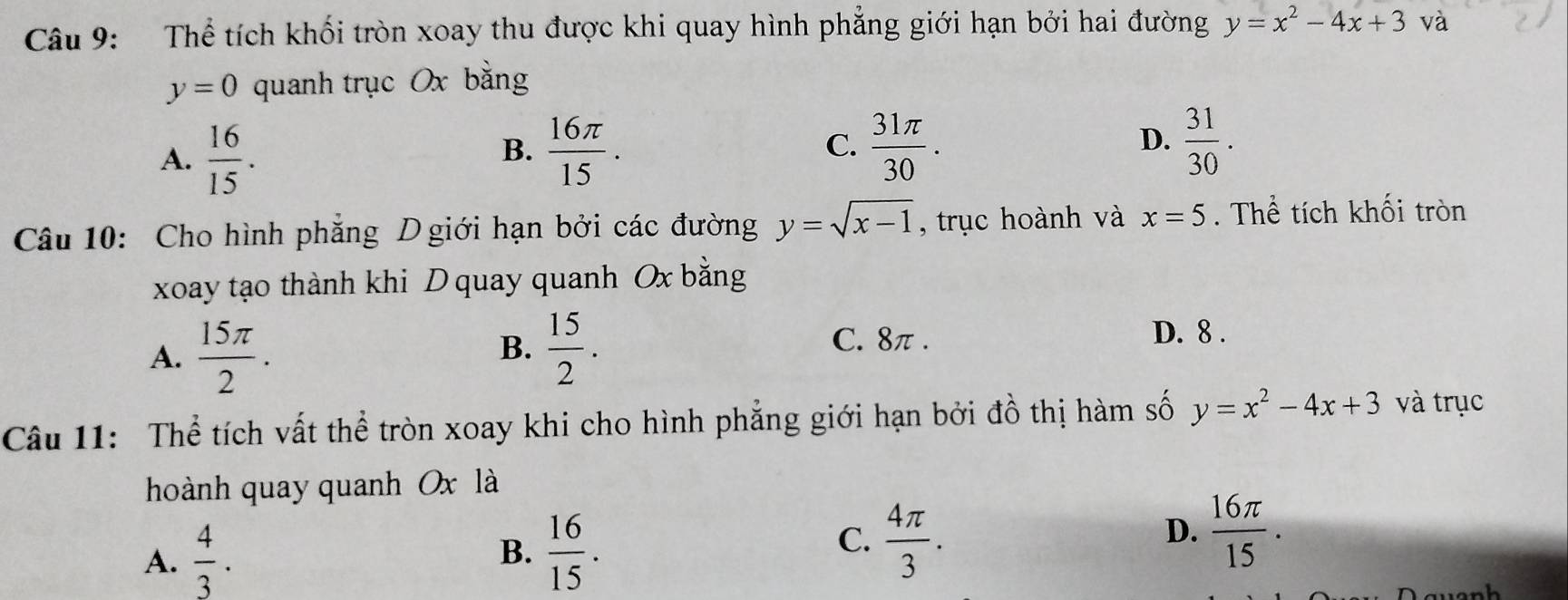 Thể tích khối tròn xoay thu được khi quay hình phẳng giới hạn bởi hai đường y=x^2-4x+3 và
y=0 quanh trục Ox bằng
A.  16/15 .
B.  16π /15 .  31π /30 .  31/30 . 
C.
D.
Câu 10: Cho hình phẳng D giới hạn bởi các đường y=sqrt(x-1) , trục hoành và x=5. Thể tích khối tròn
xoay tạo thành khi D quay quanh Ox bằng
A.  15π /2 .  15/2 . 
B.
C. 8π.
D. 8.
Câu 11: Thể tích vất thể tròn xoay khi cho hình phẳng giới hạn bởi đồ thị hàm số y=x^2-4x+3 và trục
hoành quay quanh Ox là
A.  4/3 .
B.  16/15 .
C.  4π /3 .  16π /15 . 
D.